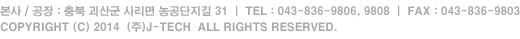 본사 / 공장 : 충북 괴산군 사리면 농공단지길 31  |  TEL : 043-836-9806, 9808, FAX : 043-836-9803 COPYRIGHT (C) 2014  (주)J-TECH  ALL RIGHTS RESERVED.